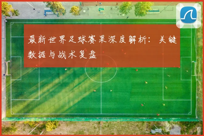 最新世界足球赛果深度解析:关键数据与战术复盘