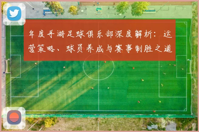 年度手游足球俱乐部深度解析：运营策略、球员养成与赛事制胜之道