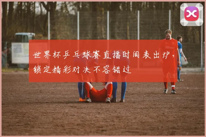 世界杯乒乓球赛直播时间表出炉，锁定精彩对决不容错过