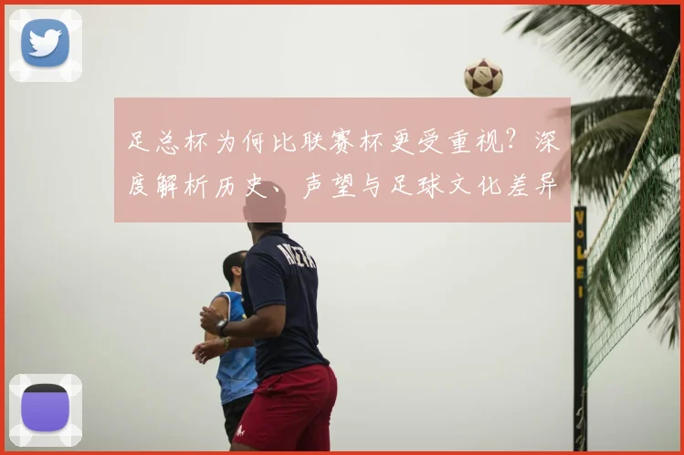 足总杯为何比联赛杯更受重视？深度解析历史、声望与足球文化差异