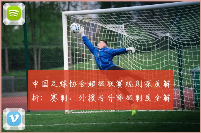 中国足球协会超级联赛规则深度解析：赛制、外援与升降级制度全解读