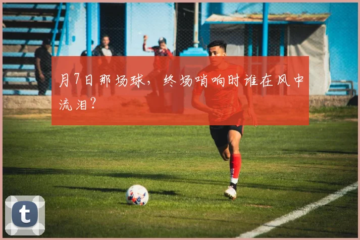 月7日那场球,终场哨响时谁在风中流泪?
