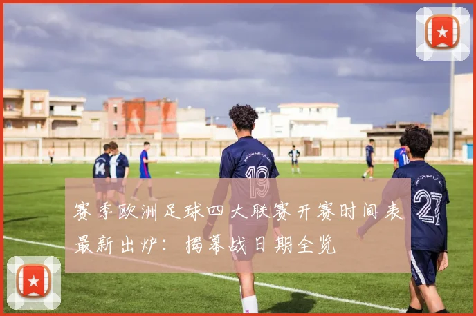 赛季欧洲足球四大联赛开赛时间表最新出炉：揭幕战日期全览