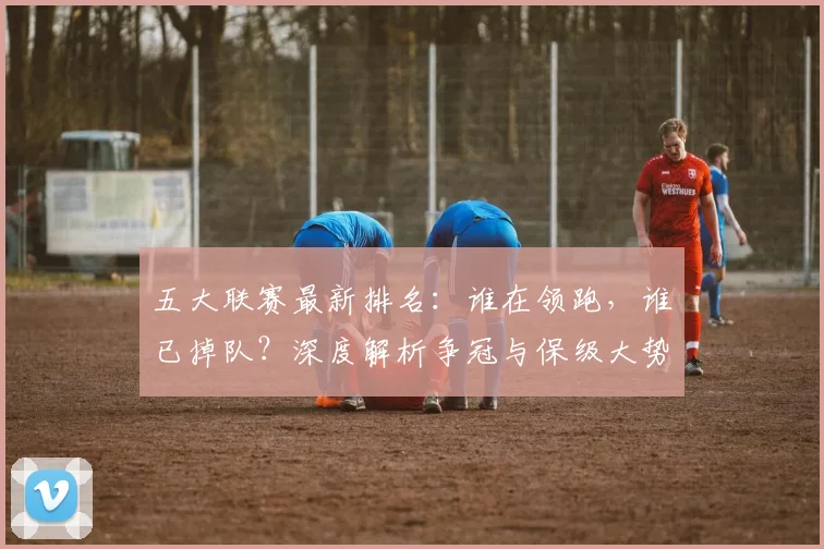 五大联赛最新排名:谁在领跑,谁已掉队?深度解析争冠与保级大势