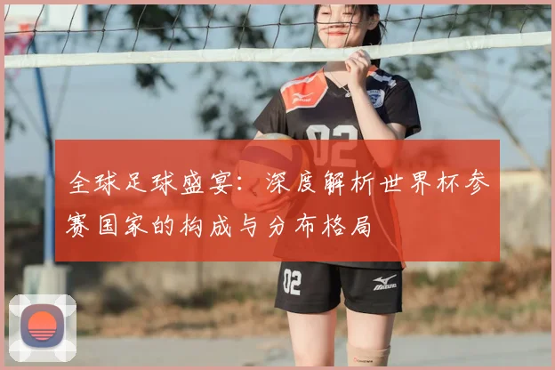 全球足球盛宴：深度解析世界杯参赛国家的构成与分布格局