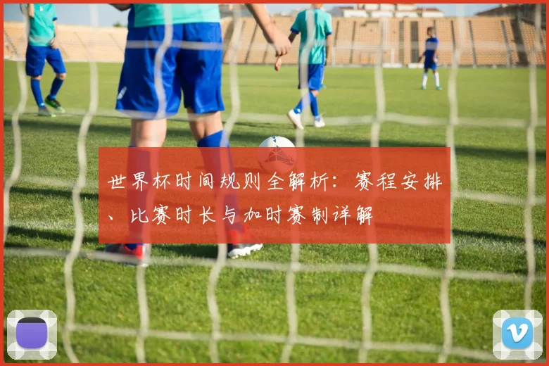 世界杯时间规则全解析：赛程安排、比赛时长与加时赛制详解