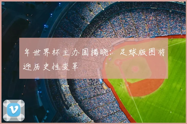 年世界杯主办国揭晓:足球版图将迎历史性变革