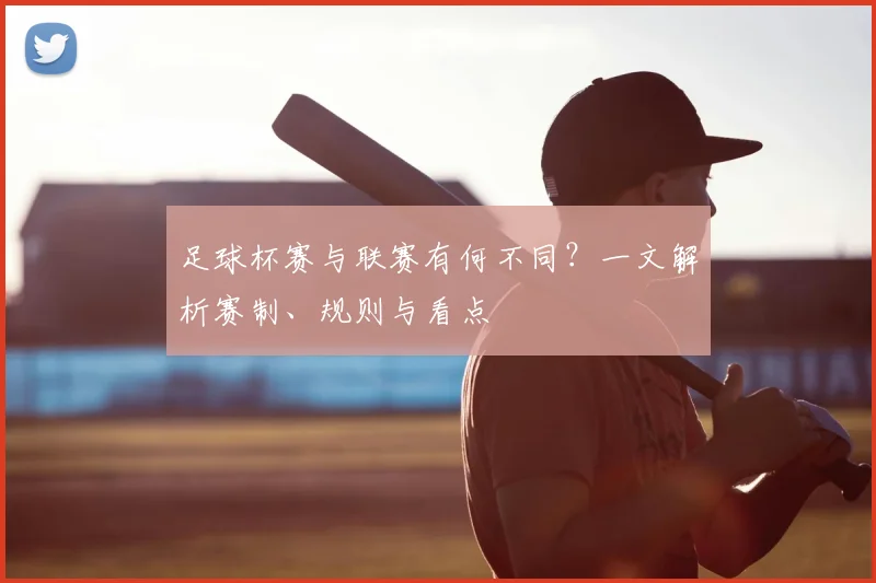 足球杯赛与联赛有何不同？一文解析赛制、规则与看点