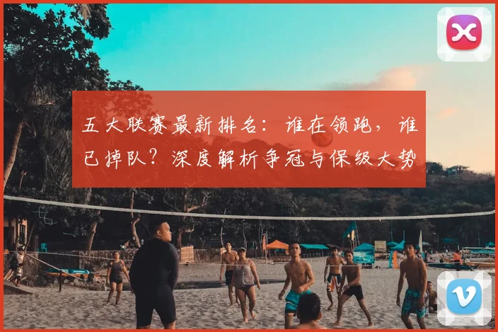 五大联赛最新排名：谁在领跑，谁已掉队？深度解析争冠与保级大势