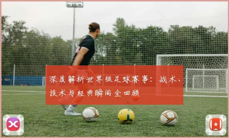 深度解析世界级足球赛事:战术、技术与经典瞬间全回顾