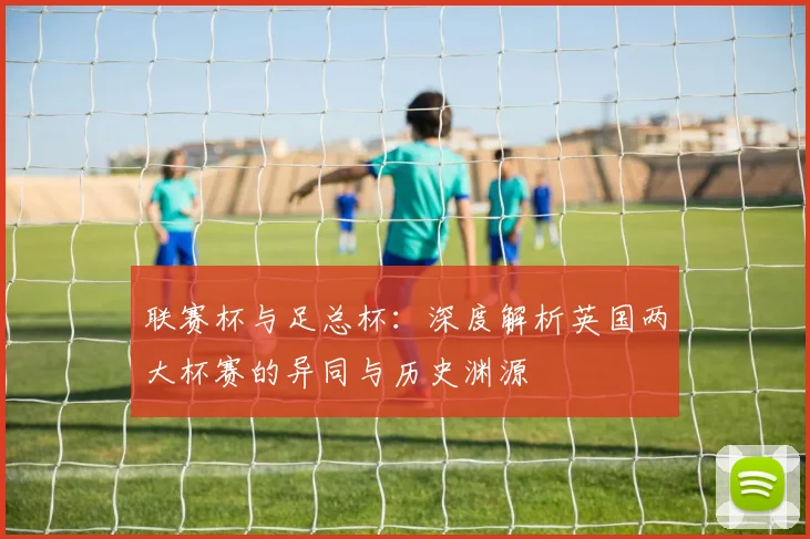 联赛杯与足总杯：深度解析英国两大杯赛的异同与历史渊源